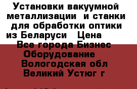 Установки вакуумной металлизации  и станки для обработки оптики из Беларуси › Цена ­ 100 - Все города Бизнес » Оборудование   . Вологодская обл.,Великий Устюг г.